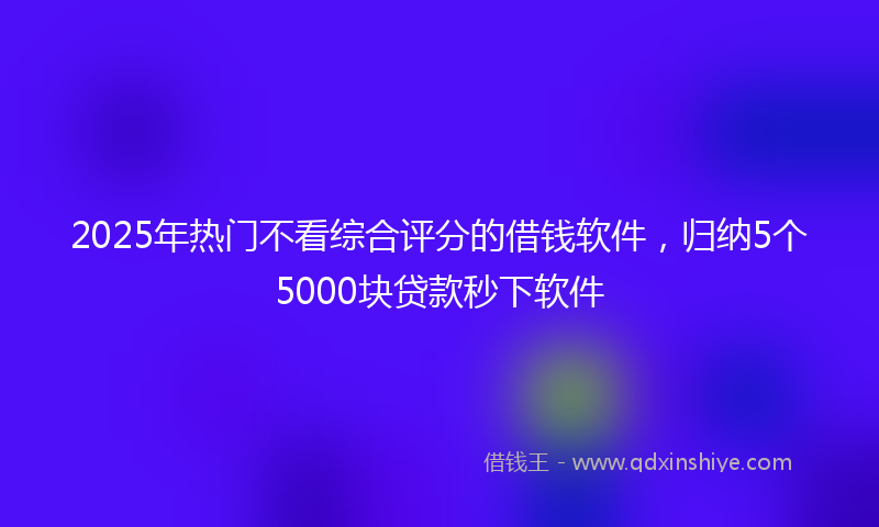 2025年热门不看综合评分的借钱软件，归纳5个5000块贷款秒下软件