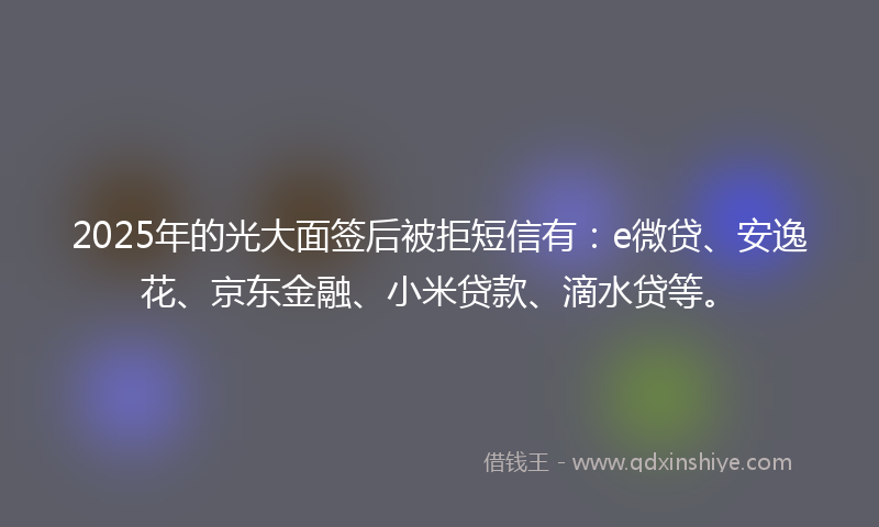 2025年的光大面签后被拒短信有：e微贷、安逸花、京东金融、小米贷款、滴水贷等。