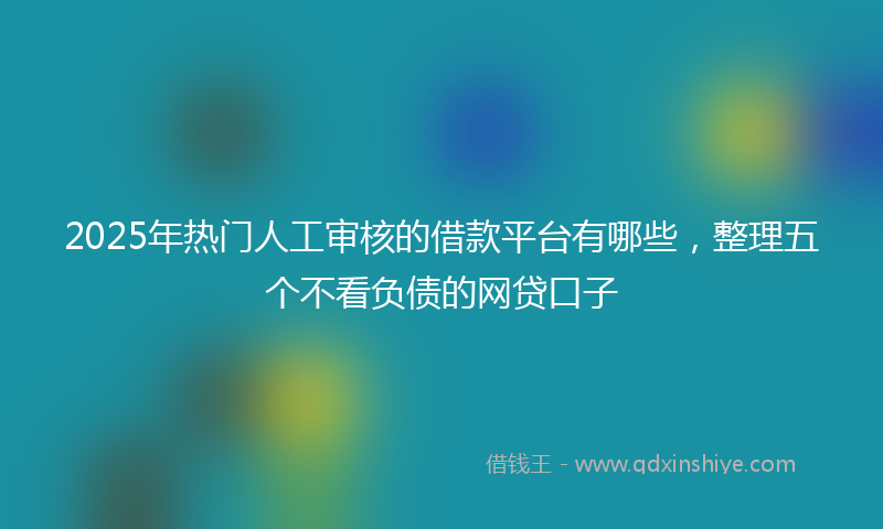 2025年热门人工审核的借款平台有哪些，整理五个不看负债的网贷口子