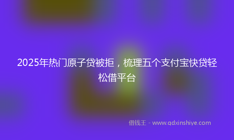 2025年热门原子贷被拒，梳理五个支付宝快贷轻松借平台