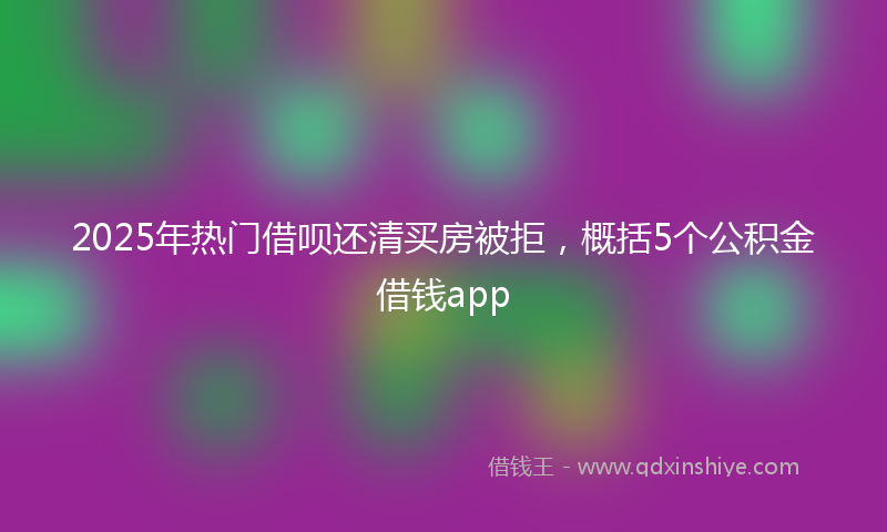 2025年热门借呗还清买房被拒，概括5个公积金借钱app