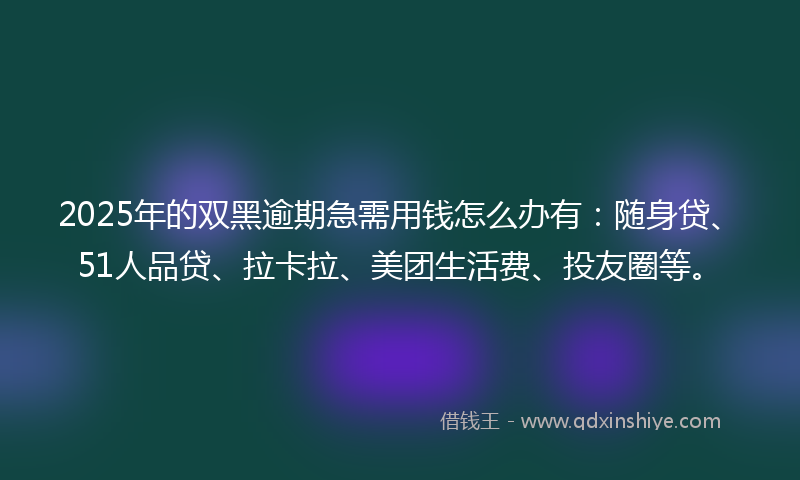 2025年的双黑逾期急需用钱怎么办有：随身贷、51人品贷、拉卡拉、美团生活费、投友圈等。