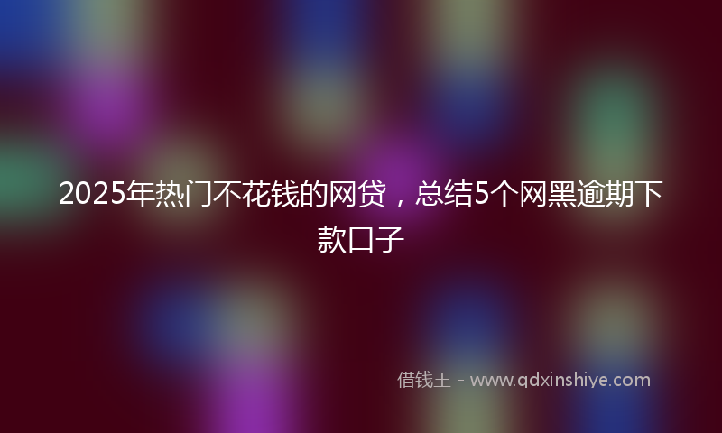 2025年热门不花钱的网贷，总结5个网黑逾期下款口子