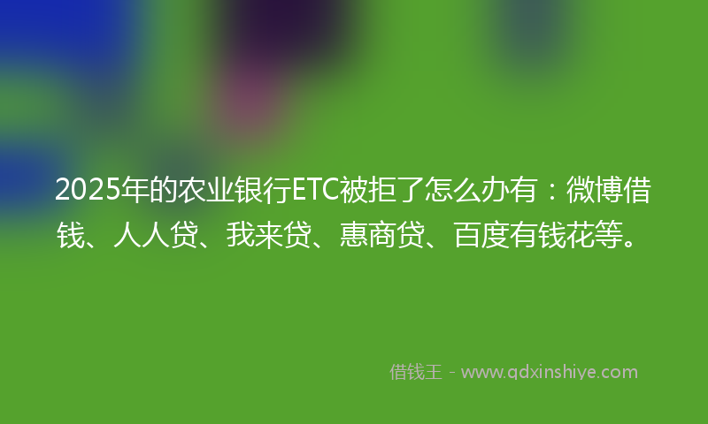 2025年的农业银行ETC被拒了怎么办有：微博借钱、人人贷、我来贷、惠商贷、百度有钱花等。