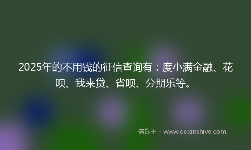 2025年的不用钱的征信查询有：度小满金融、花呗、我来贷、省呗、分期乐等。