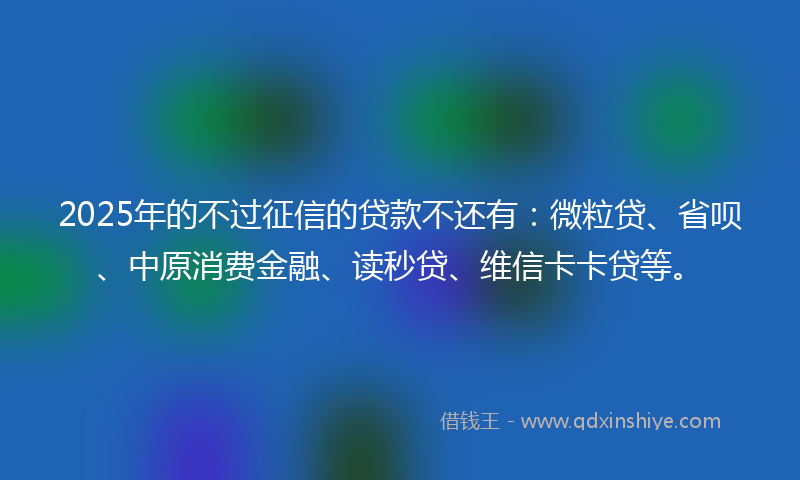 2025年的不过征信的贷款不还有：微粒贷、省呗、中原消费金融、读秒贷、维信卡卡贷等。