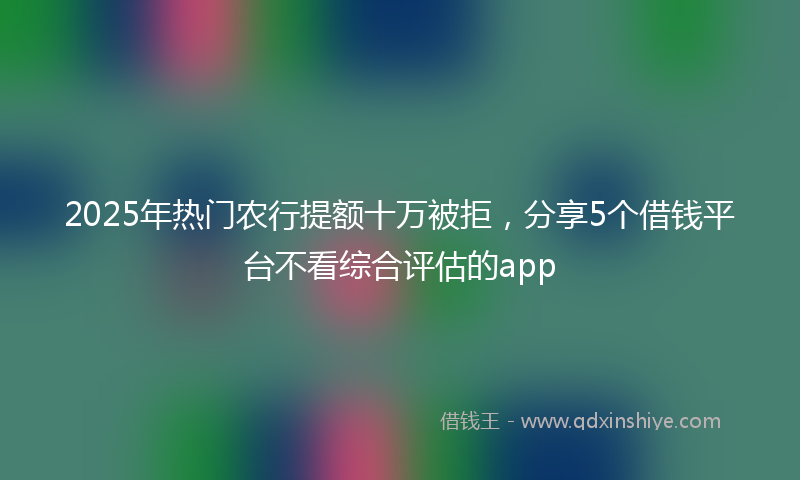 2025年热门农行提额十万被拒，分享5个借钱平台不看综合评估的app