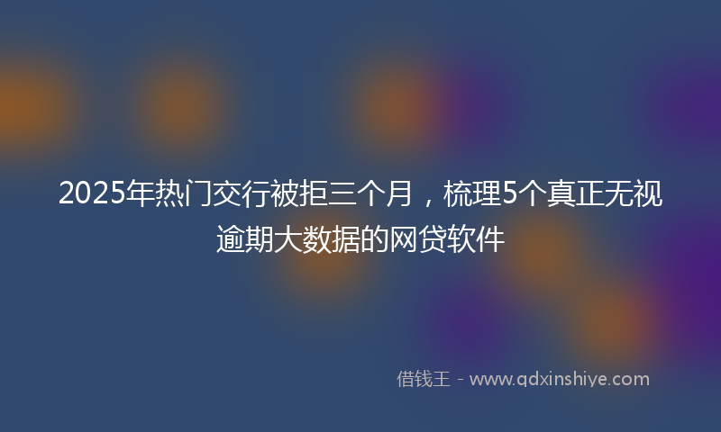 2025年热门交行被拒三个月，梳理5个真正无视逾期大数据的网贷软件