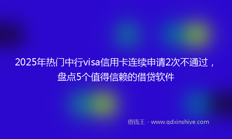 2025年热门中行visa信用卡连续申请2次不通过，盘点5个值得信赖的借贷软件