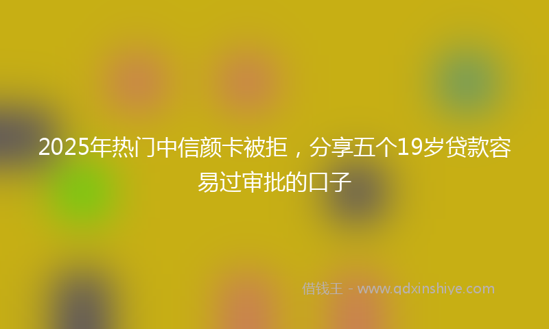 2025年热门中信颜卡被拒，分享五个19岁贷款容易过审批的口子