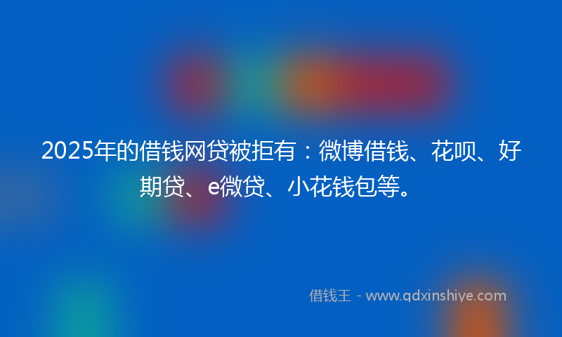 2025年的借钱网贷被拒有：微博借钱、花呗、好期贷、e微贷、小花钱包等。