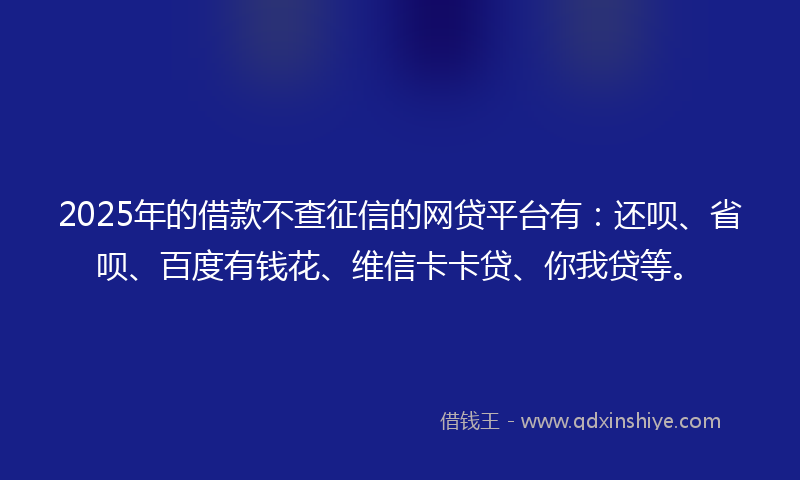 2025年的借款不查征信的网贷平台有：还呗、省呗、百度有钱花、维信卡卡贷、你我贷等。