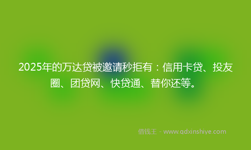 2025年的万达贷被邀请秒拒有：信用卡贷、投友圈、团贷网、快贷通、替你还等。