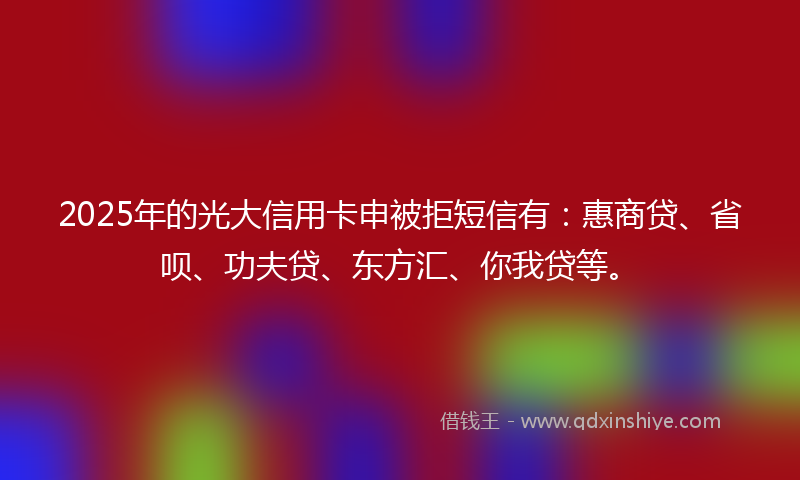 2025年的光大信用卡申被拒短信有：惠商贷、省呗、功夫贷、东方汇、你我贷等。