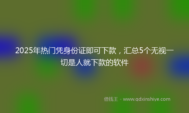 2025年热门凭身份证即可下款，汇总5个无视一切是人就下款的软件