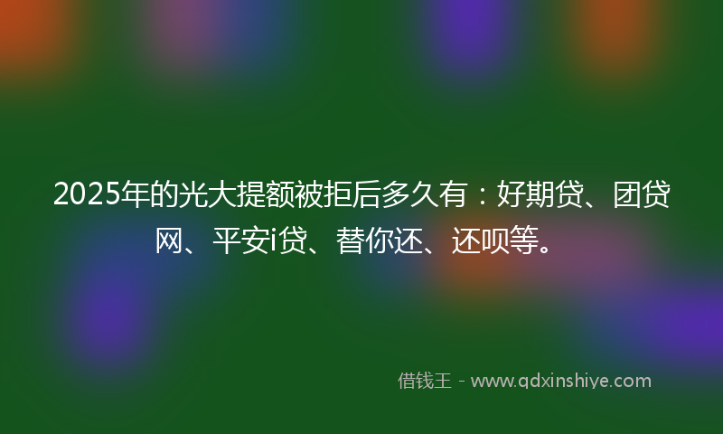 2025年的光大提额被拒后多久有：好期贷、团贷网、平安i贷、替你还、还呗等。