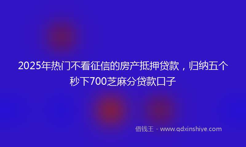 2025年热门不看征信的房产抵押贷款，归纳五个秒下700芝麻分贷款口子