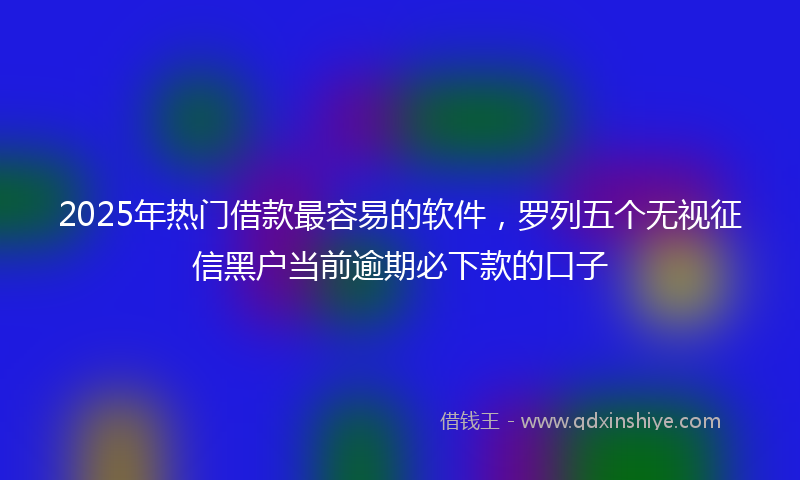 2025年热门借款最容易的软件，罗列五个无视征信黑户当前逾期必下款的口子