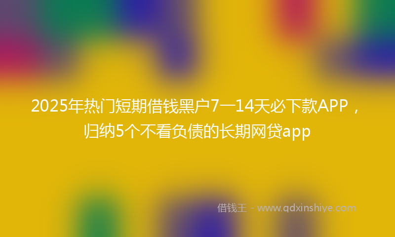 2025年热门短期借钱黑户7一14天必下款APP，归纳5个不看负债的长期网贷app