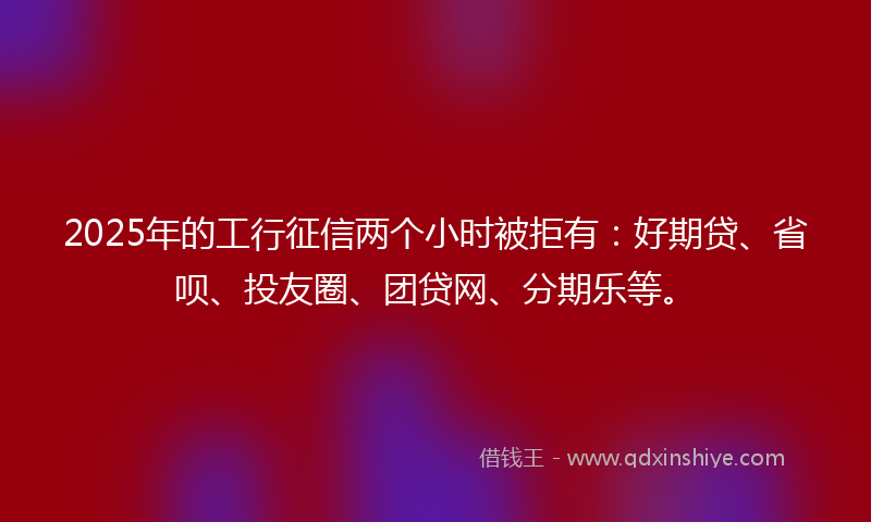 2025年的工行征信两个小时被拒有：好期贷、省呗、投友圈、团贷网、分期乐等。