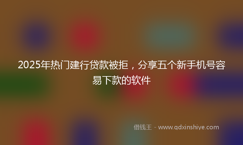 2025年热门建行贷款被拒，分享五个新手机号容易下款的软件