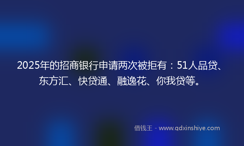 2025年的招商银行申请两次被拒有：51人品贷、东方汇、快贷通、融逸花、你我贷等。