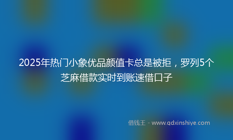 2025年热门小象优品颜值卡总是被拒，罗列5个芝麻借款实时到账速借口子