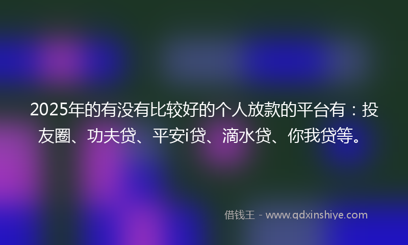 2025年的有没有比较好的个人放款的平台有：投友圈、功夫贷、平安i贷、滴水贷、你我贷等。