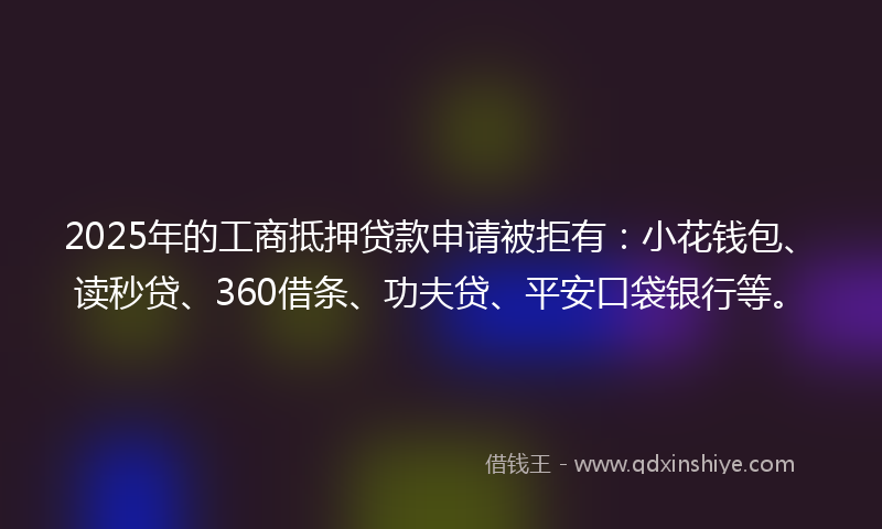 2025年的工商抵押贷款申请被拒有：小花钱包、读秒贷、360借条、功夫贷、平安口袋银行等。