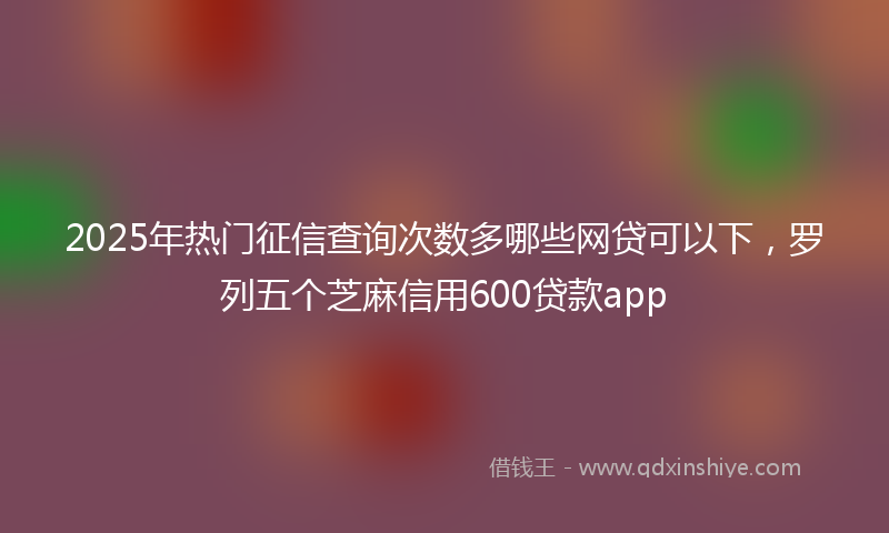 2025年热门征信查询次数多哪些网贷可以下，罗列五个芝麻信用600贷款app
