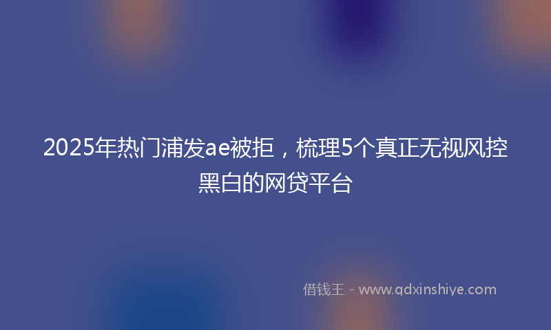 2025年热门浦发ae被拒，梳理5个真正无视风控黑白的网贷平台