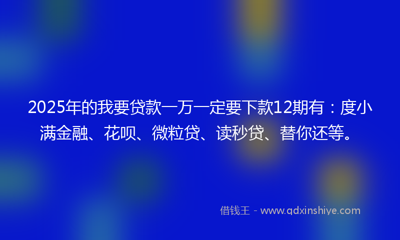 2025年的我要贷款一万一定要下款12期有：度小满金融、花呗、微粒贷、读秒贷、替你还等。