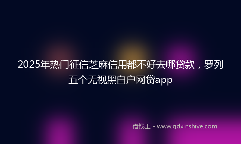 2025年热门征信芝麻信用都不好去哪贷款，罗列五个无视黑白户网贷app