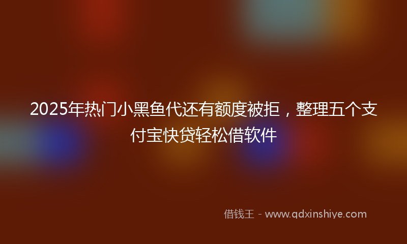 2025年热门小黑鱼代还有额度被拒，整理五个支付宝快贷轻松借软件