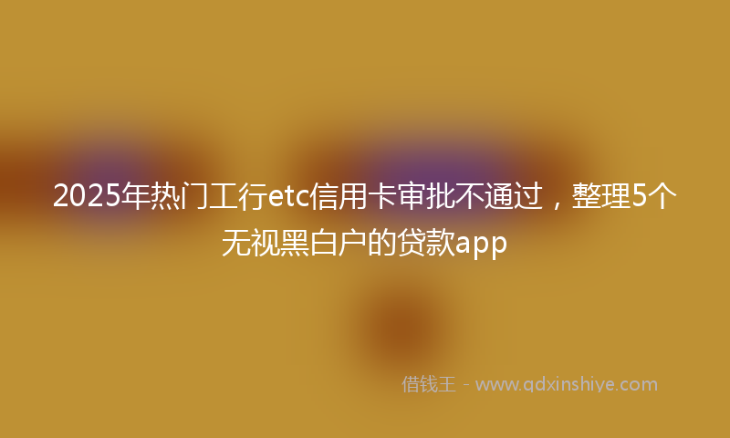 2025年热门工行etc信用卡审批不通过，整理5个无视黑白户的贷款app