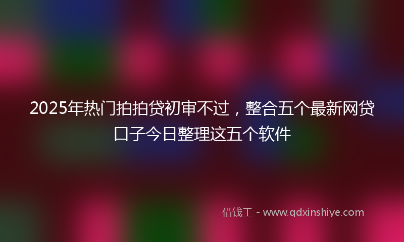 2025年热门拍拍贷初审不过，整合五个最新网贷口子今日整理这五个软件