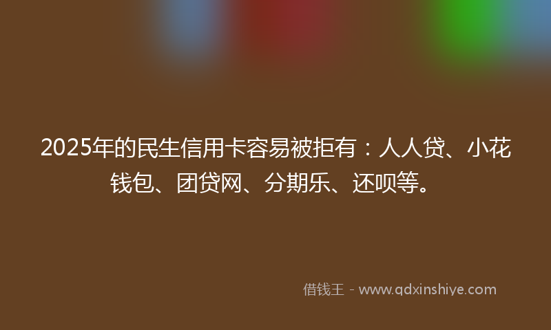 2025年的民生信用卡容易被拒有：人人贷、小花钱包、团贷网、分期乐、还呗等。