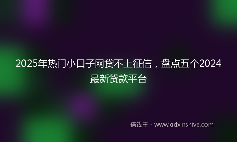2025年热门小口子网贷不上征信，盘点五个2024最新贷款平台