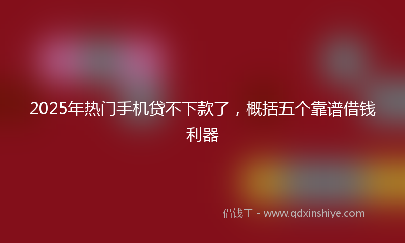 2025年热门手机贷不下款了，概括五个靠谱借钱利器