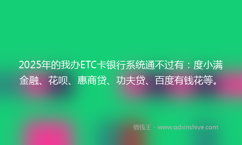 2025年的我办ETC卡银行系统通不过有：度小满金融、花呗、惠商贷、功夫贷、百度有钱花等。