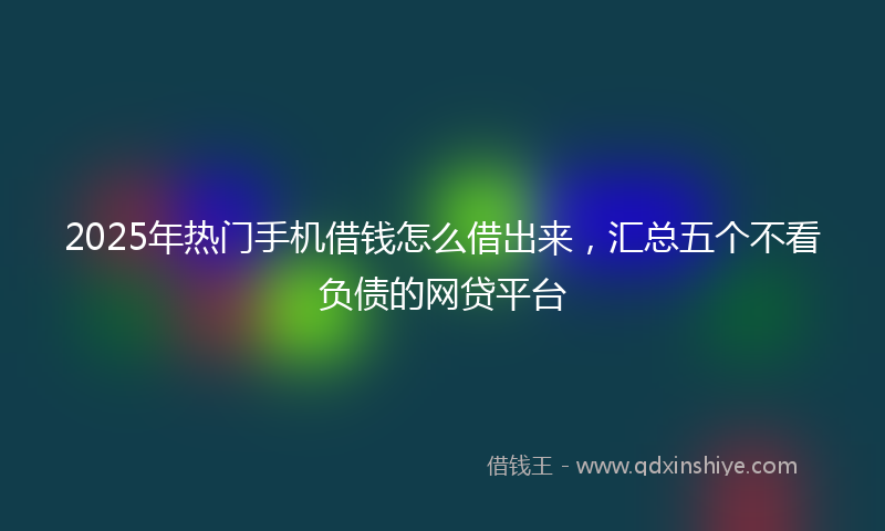 2025年热门手机借钱怎么借出来，汇总五个不看负债的网贷平台
