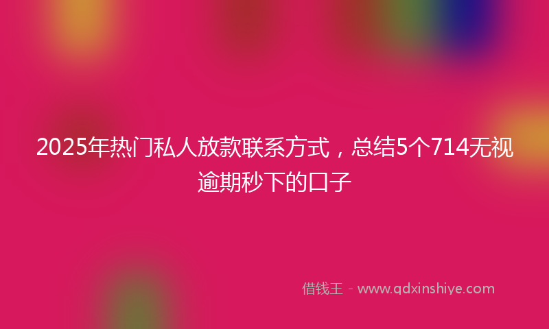2025年热门私人放款联系方式，总结5个714无视逾期秒下的口子