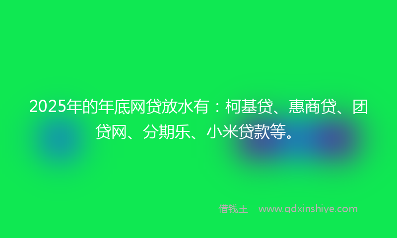 2025年的年底网贷放水有：柯基贷、惠商贷、团贷网、分期乐、小米贷款等。