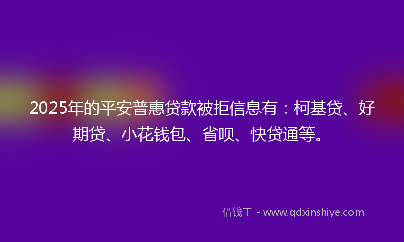 2025年的平安普惠贷款被拒信息有：柯基贷、好期贷、小花钱包、省呗、快贷通等。