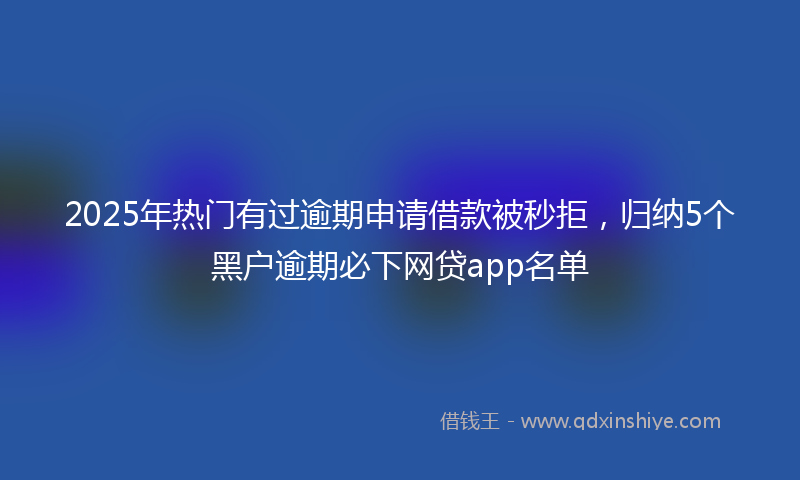 2025年热门有过逾期申请借款被秒拒，归纳5个黑户逾期必下网贷app名单