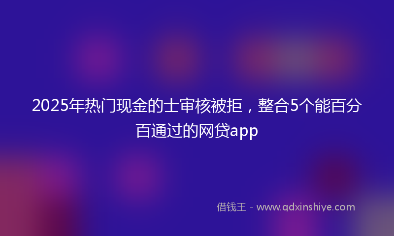 2025年热门现金的士审核被拒，整合5个能百分百通过的网贷app