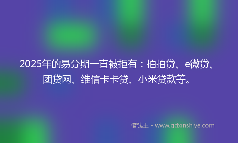2025年的易分期一直被拒有：拍拍贷、e微贷、团贷网、维信卡卡贷、小米贷款等。