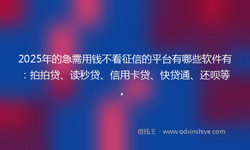 2025年的急需用钱不看征信的平台有哪些软件有：拍拍贷、读秒贷、信用卡贷、快贷通、还呗等。