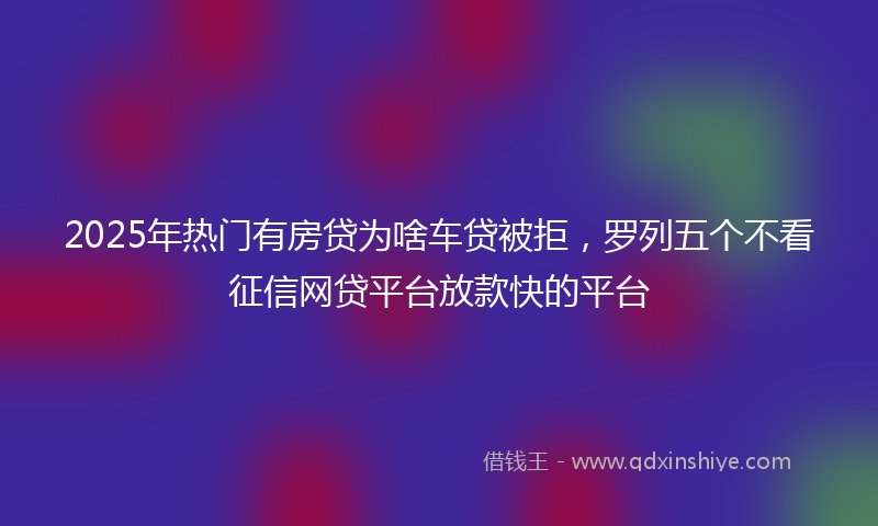 2025年热门有房贷为啥车贷被拒，罗列五个不看征信网贷平台放款快的平台