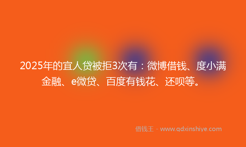 2025年的宜人贷被拒3次有：微博借钱、度小满金融、e微贷、百度有钱花、还呗等。